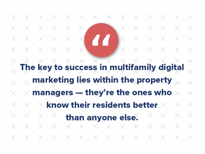 The key to success in multifamily digital marketing lies within the property managers — they’re the ones who know their residents better than anyone else. They live and work in the communities they serve, and they’re the ones interacting with residents on a daily basis.