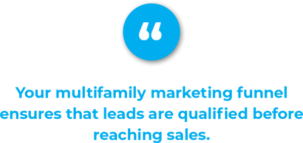 Your apartment leads might consume more relevant information and provide more sales information to become a marketing qualified leads, and so on. This is called building the multifamily marketing funnel, and this funnel ensures that leads are qualified before reaching sales. This methodology also sees apartment leads being pulled in to ask questions and do research, rather than pushed and bombarded by unwanted advertising messages.