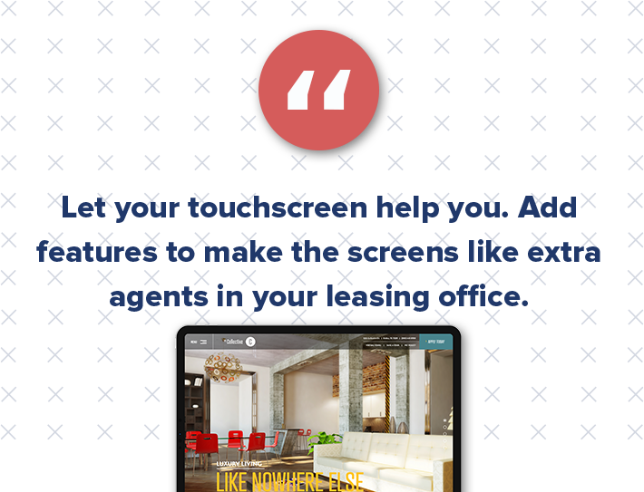 Touchscreens are also a great multifamily marketing tool to show off the property culture and create a sense of community. This also helps attract potential residents. Maybe you display the testimonials of past renters or give birthday shoutouts to current tenants.