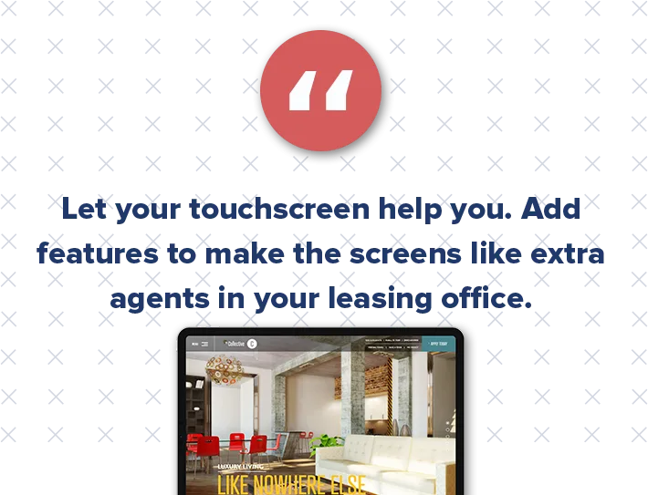 Touchscreens are also a great multifamily marketing tool to show off the property culture and create a sense of community. This also helps attract potential residents. Maybe you display the testimonials of past renters or give birthday shoutouts to current tenants.