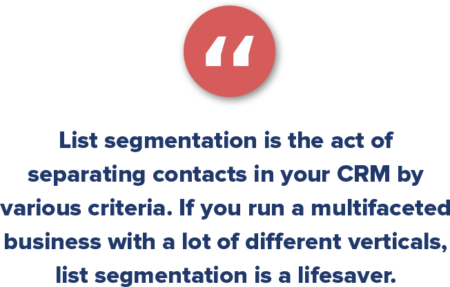 List segmentation is the act of separating contacts in your CRM by various criteria. If you run a multifaceted business with a lot of different verticals, list segmentation is a lifesaver. 