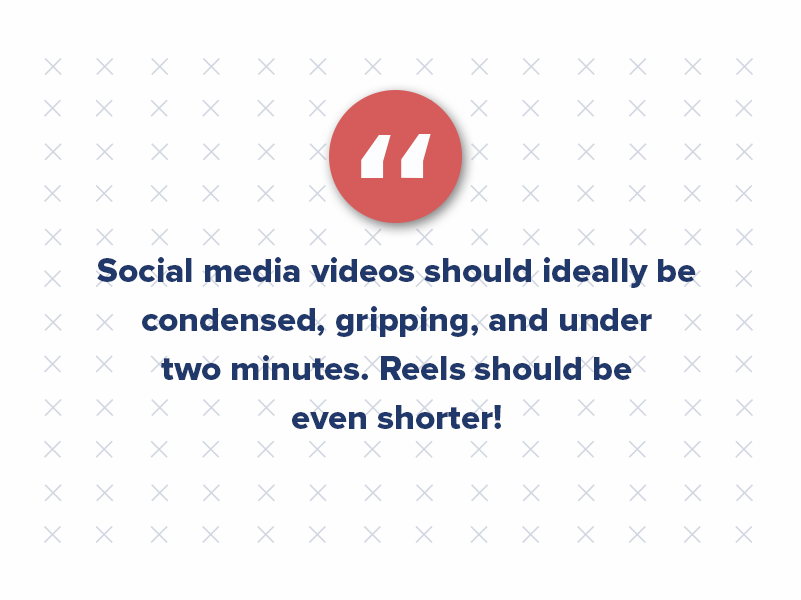 Social media videos should ideally be condensed, gripping, and under two minutes. Reels should be even shorter!