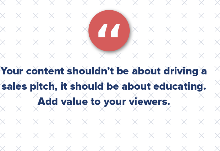 Your content shouldn’t be about driving a sales pitch, it should be about educating. Add value to your viewers. They will appreciate it, and in turn, pass it around to those within their circle of influence.