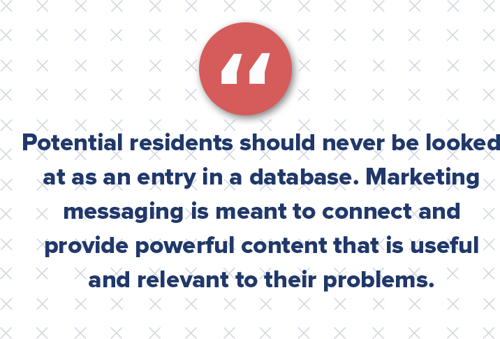 Potential residents should never be looked at as an entry in a database or a contact in a CRM. Multifamily marketing messaging is meant to connect and provide powerful content that is useful and relevant to their problems. 