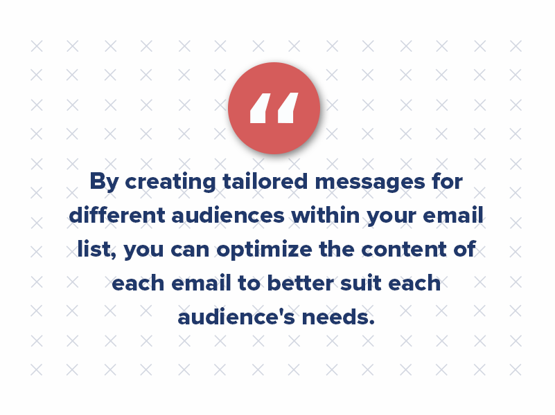 By creating tailored messages for different audiences within your email list, you can optimize the content of each email to better suit each audience's needs. 
